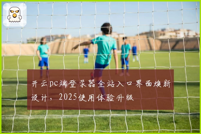 开云pc端登录器全站入口界面焕新设计，2025使用体验升级