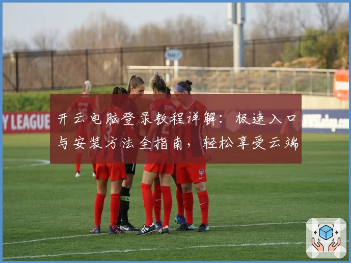 开云电脑登录教程详解：极速入口与安装方法全指南，轻松享受云端办公新体验