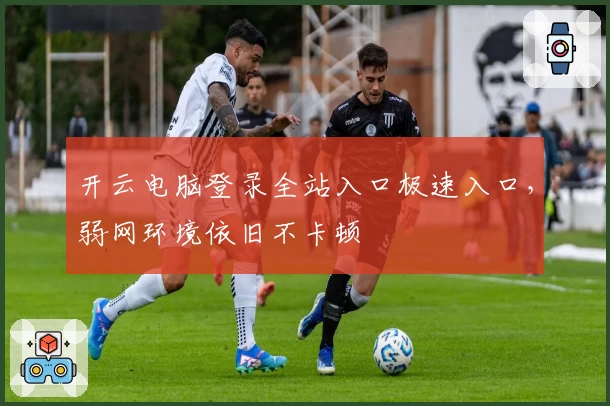 开云电脑登录全站入口极速入口，弱网环境依旧不卡顿