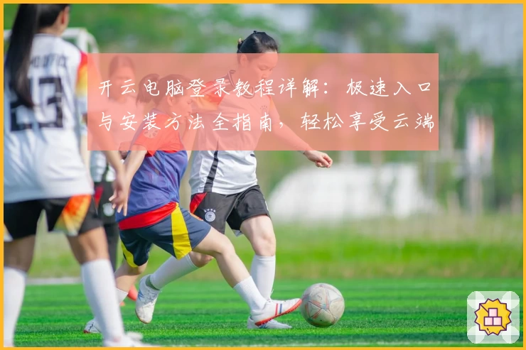 开云电脑登录教程详解：极速入口与安装方法全指南，轻松享受云端办公新体验