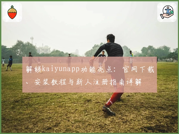 解锁kaiyunapp功能亮点：官网下载、安装教程与新人注册指南详解