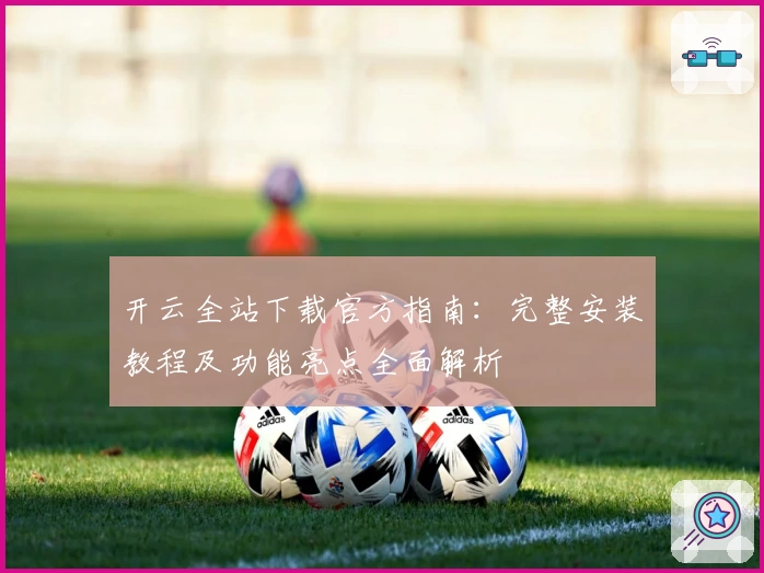 开云全站下载官方指南：完整安装教程及功能亮点全面解析