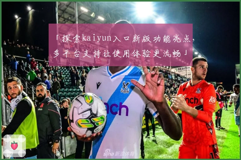 「探索kaiyun入口新版功能亮点，多平台支持让使用体验更流畅」