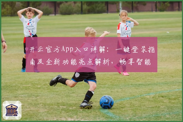 开云官方App入口详解：一键登录指南及全新功能亮点解析，畅享智能服务体验